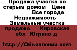 Продажа участка со старым домом › Цена ­ 2 000 000 - Все города Недвижимость » Земельные участки продажа   . Кировская обл.,Югрино д.